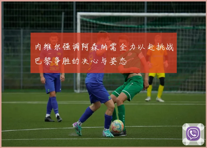 内维尔强调阿森纳需全力以赴挑战巴黎争胜的决心与姿态