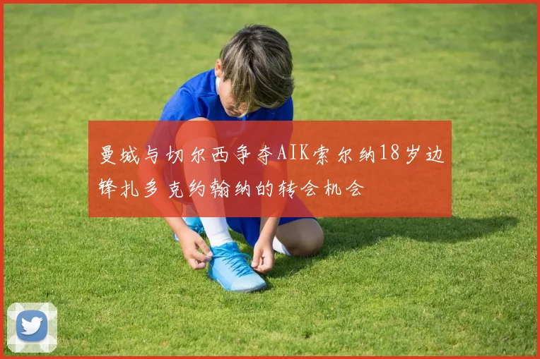 曼城与切尔西争夺AIK索尔纳18岁边锋扎多克约翰纳的转会机会