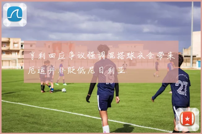亨利回应争议强调混搭球衣会带来厄运并非贬低尼日利亚