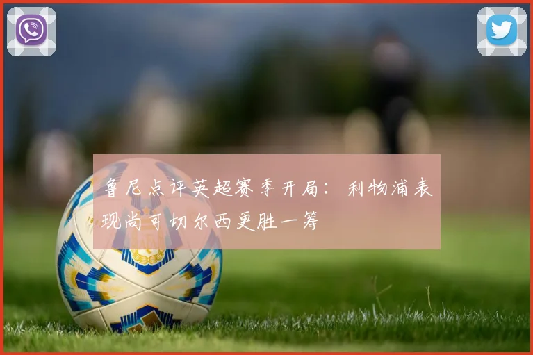 鲁尼点评英超赛季开局：利物浦表现尚可切尔西更胜一筹