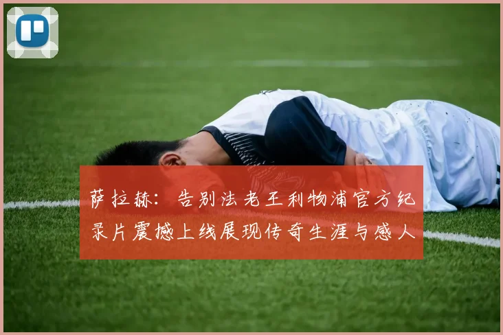 萨拉赫：告别法老王利物浦官方纪录片震撼上线展现传奇生涯与感人时刻