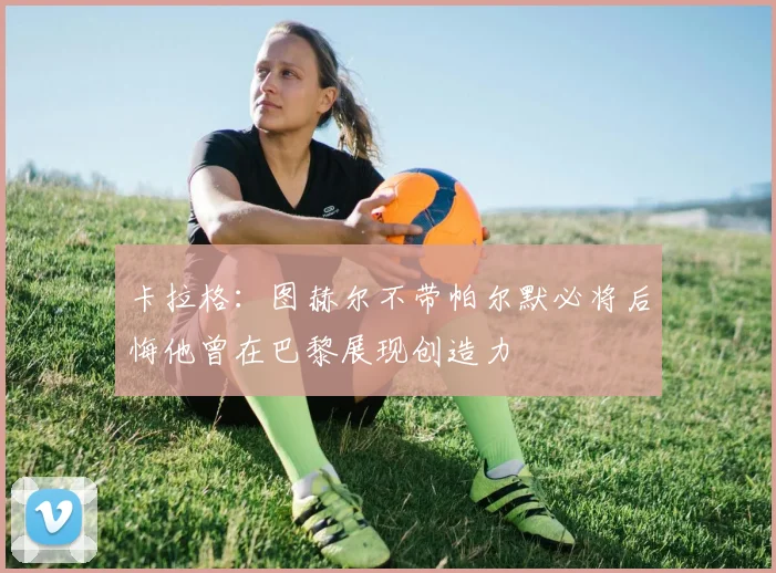 卡拉格：图赫尔不带帕尔默必将后悔他曾在巴黎展现创造力