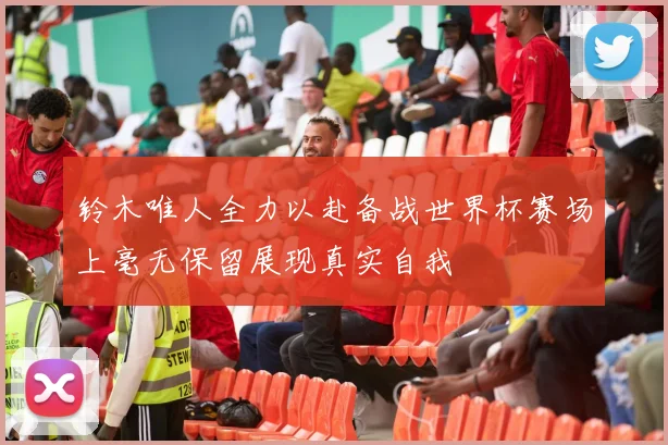 铃木唯人全力以赴备战世界杯赛场上毫无保留展现真实自我