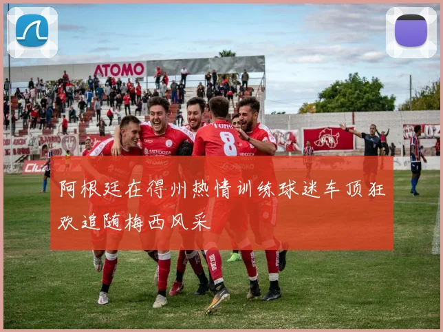 阿根廷在得州热情训练球迷车顶狂欢追随梅西风采