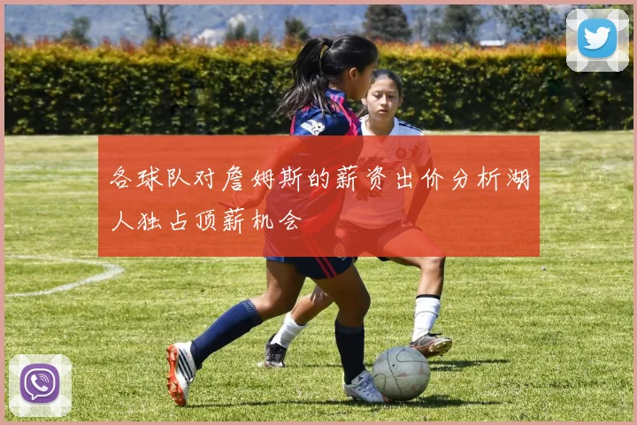 各球队对詹姆斯的薪资出价分析湖人独占顶薪机会